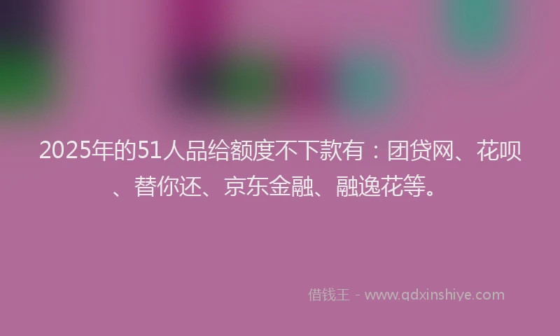 2025年的51人品给额度不下款有：团贷网、花呗、替你还、京东金融、融逸花等。