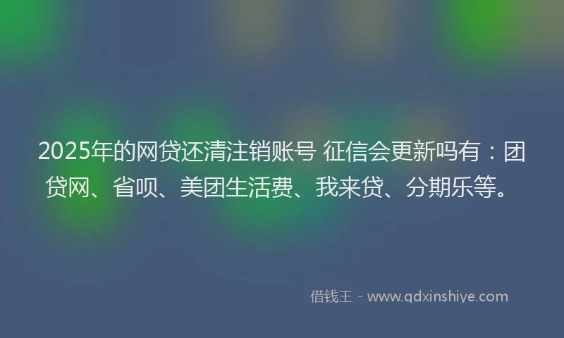 2025年的网贷还清注销账号 征信会更新吗有：团贷网、省呗、美团生活费、我来贷、分期乐等。