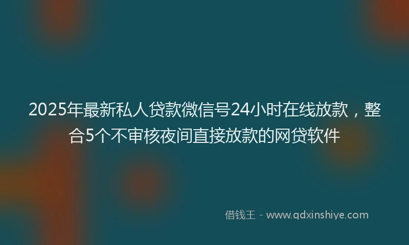 2025年最新私人贷款微信号24小时在线放款，整合5个不审核夜间直接放款的网贷软件