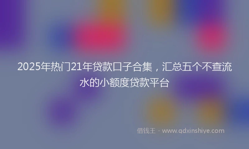 2025年热门21年贷款口子合集，汇总五个不查流水的小额度贷款平台