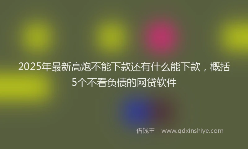 2025年最新高炮不能下款还有什么能下款，概括5个不看负债的网贷软件
