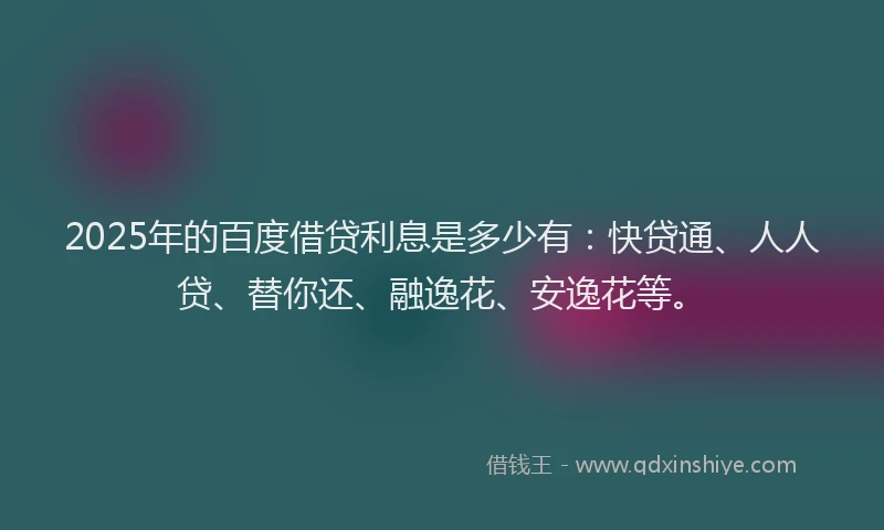 2025年的百度借贷利息是多少有：快贷通、人人贷、替你还、融逸花、安逸花等。