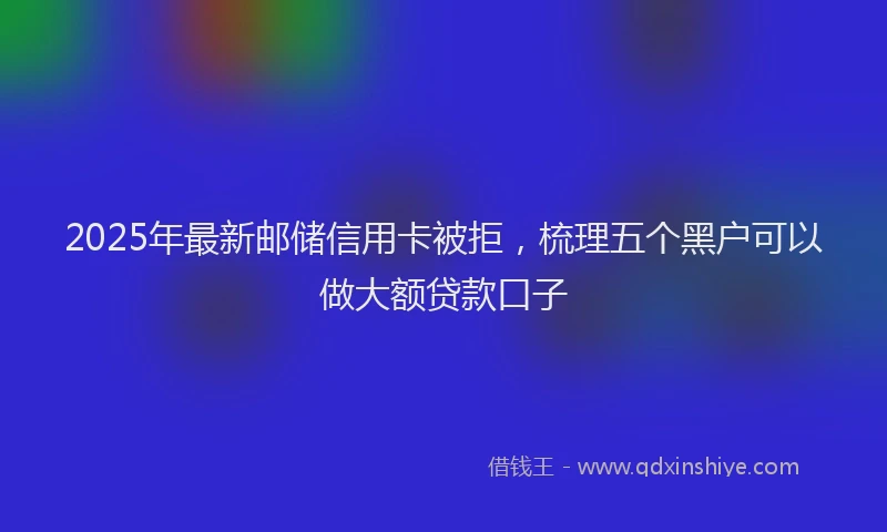 2025年最新邮储信用卡被拒，梳理五个黑户可以做大额贷款口子