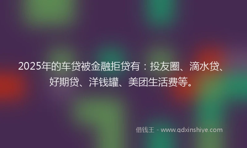 2025年的车贷被金融拒贷有：投友圈、滴水贷、好期贷、洋钱罐、美团生活费等。