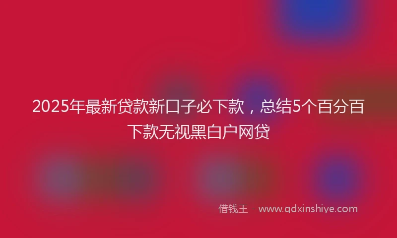 2025年最新贷款新口子必下款，总结5个百分百下款无视黑白户网贷