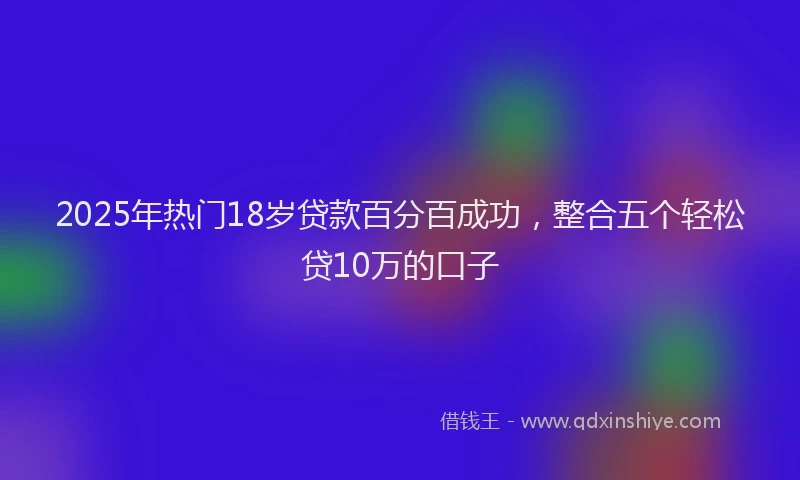 2025年热门18岁贷款百分百成功，整合五个轻松贷10万的口子