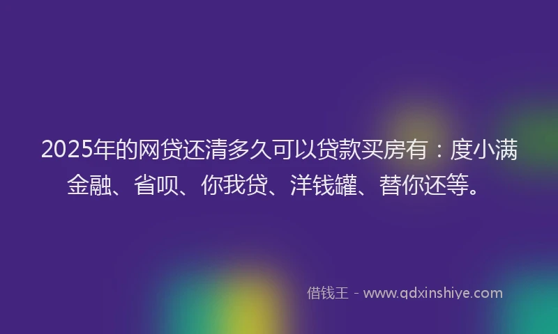 2025年的网贷还清多久可以贷款买房有：度小满金融、省呗、你我贷、洋钱罐、替你还等。