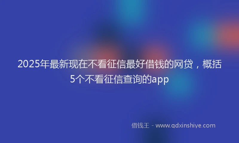 2025年最新现在不看征信最好借钱的网贷，概括5个不看征信查询的app