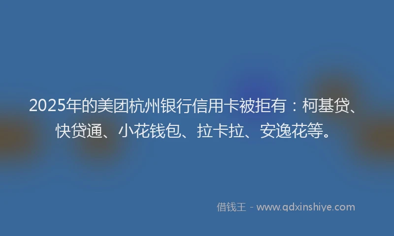2025年的美团杭州银行信用卡被拒有：柯基贷、快贷通、小花钱包、拉卡拉、安逸花等。