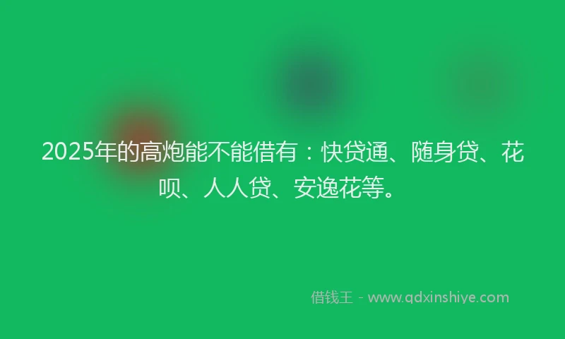 2025年的高炮能不能借有：快贷通、随身贷、花呗、人人贷、安逸花等。