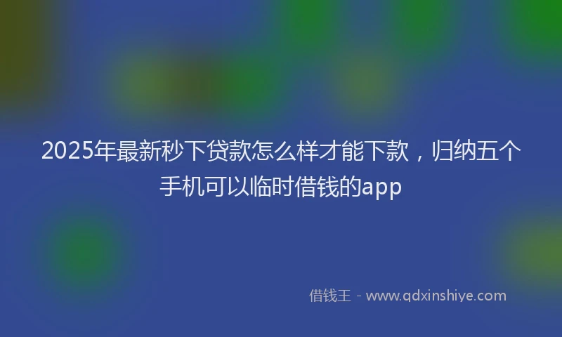 2025年最新秒下贷款怎么样才能下款，归纳五个手机可以临时借钱的app