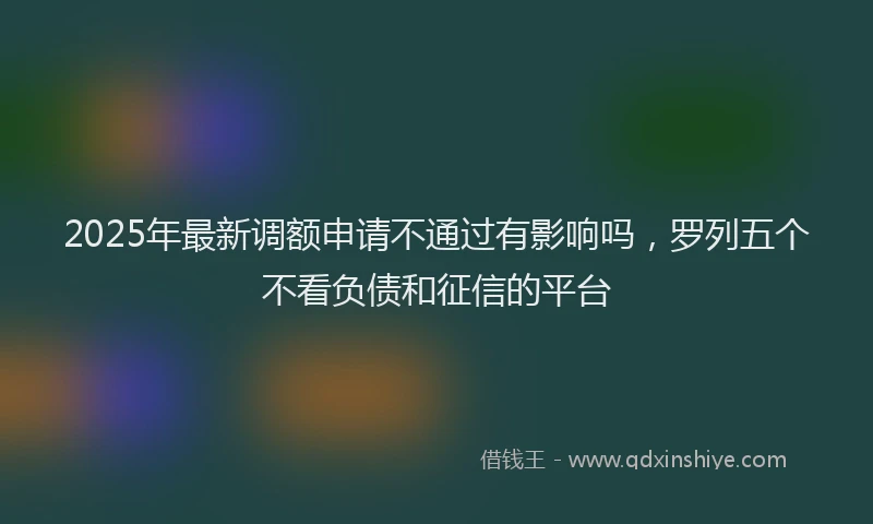 2025年最新调额申请不通过有影响吗，罗列五个不看负债和征信的平台