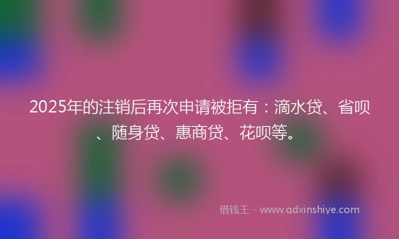 2025年的注销后再次申请被拒有：滴水贷、省呗、随身贷、惠商贷、花呗等。