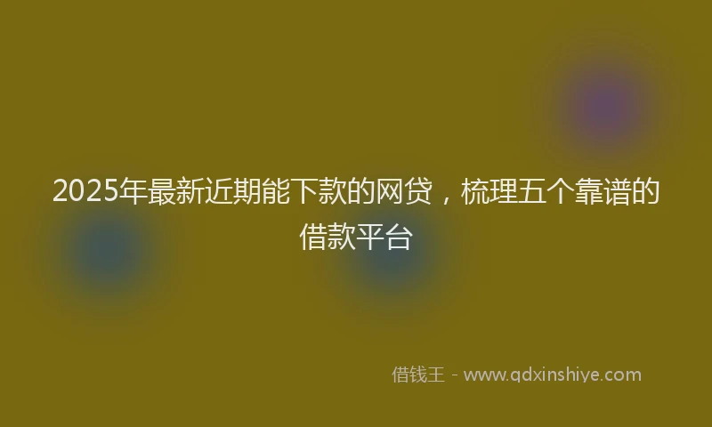 2025年最新近期能下款的网贷，梳理五个靠谱的借款平台