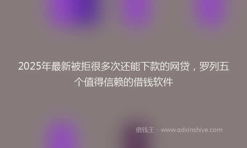 2025年最新被拒很多次还能下款的网贷，罗列五个值得信赖的借钱软件