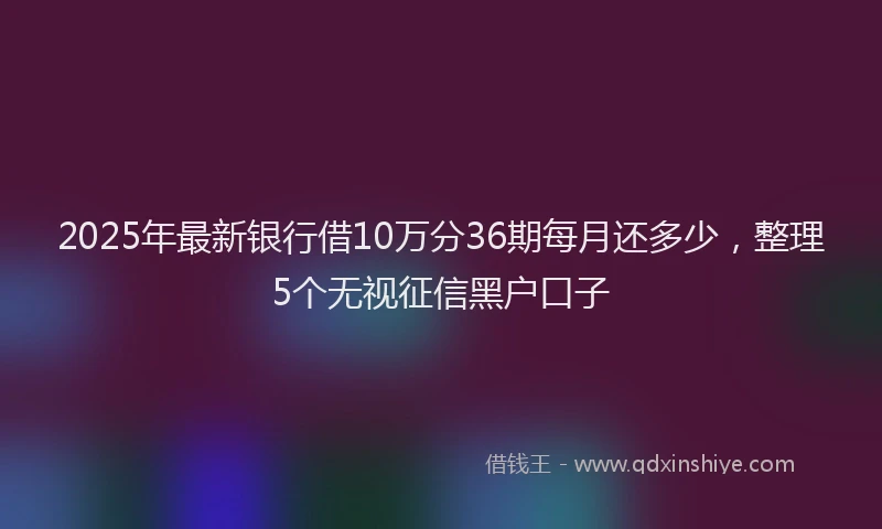 2025年最新银行借10万分36期每月还多少，整理5个无视征信黑户口子