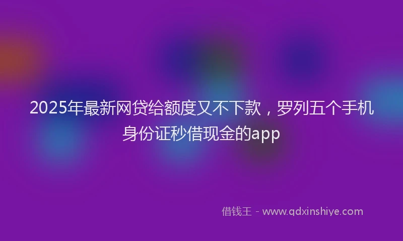 2025年最新网贷给额度又不下款，罗列五个手机身份证秒借现金的app
