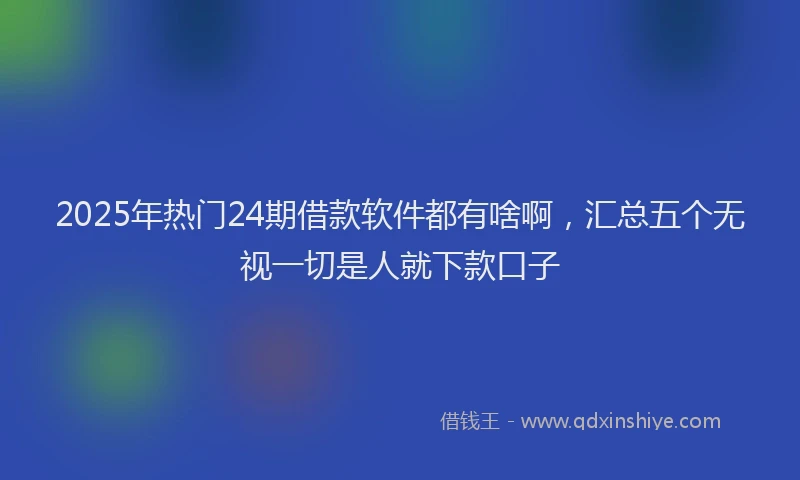 2025年热门24期借款软件都有啥啊，汇总五个无视一切是人就下款口子