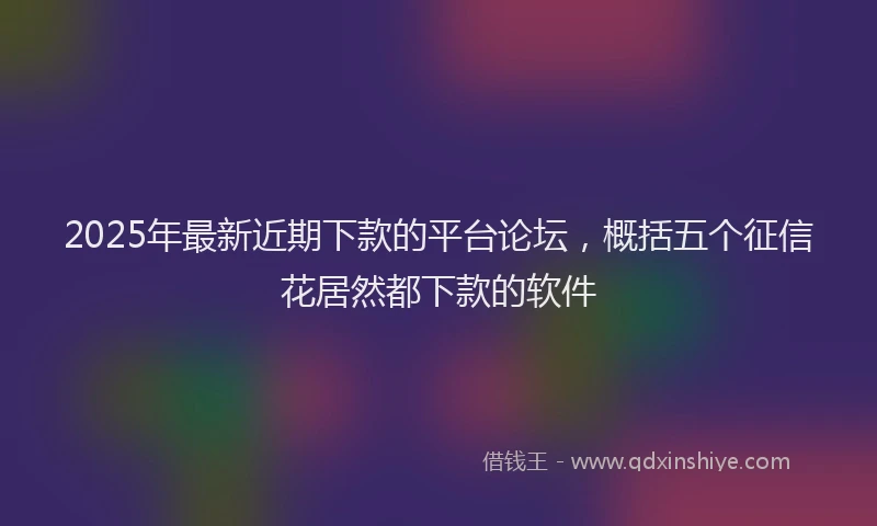 2025年最新近期下款的平台论坛，概括五个征信花居然都下款的软件