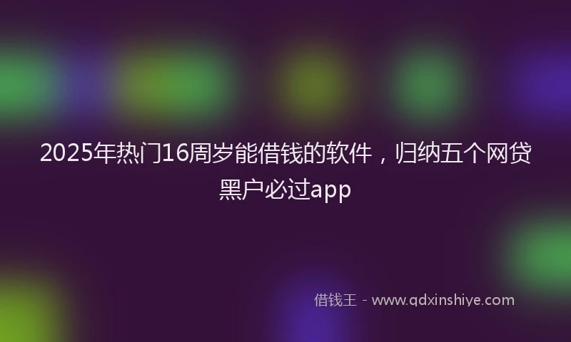 2025年热门16周岁能借钱的软件，归纳五个网贷黑户必过app