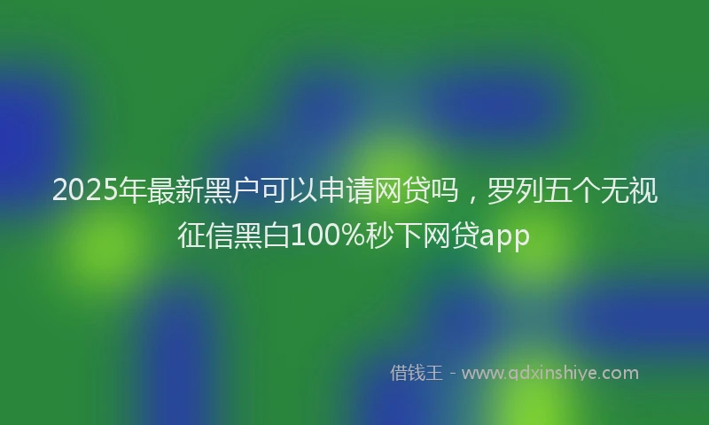 2025年最新黑户可以申请网贷吗，罗列五个无视征信黑白100%秒下网贷app