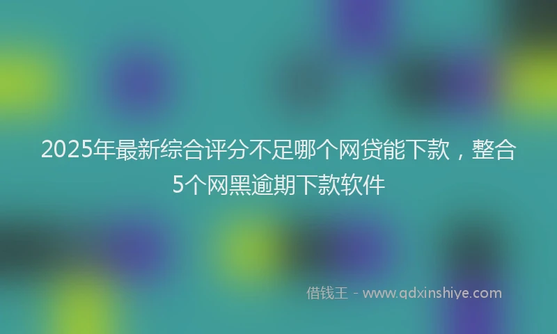 2025年最新综合评分不足哪个网贷能下款，整合5个网黑逾期下款软件
