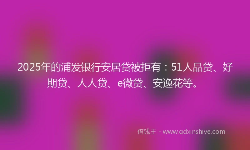 2025年的浦发银行安居贷被拒有：51人品贷、好期贷、人人贷、e微贷、安逸花等。
