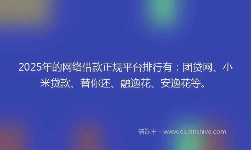 2025年的网络借款正规平台排行有：团贷网、小米贷款、替你还、融逸花、安逸花等。