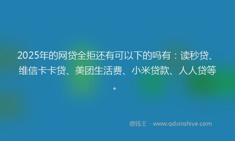 2025年的网贷全拒还有可以下的吗有：读秒贷、维信卡卡贷、美团生活费、小米贷款、人人贷等。