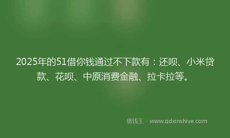 2025年的51借你钱通过不下款有：还呗、小米贷款、花呗、中原消费金融、拉卡拉等。