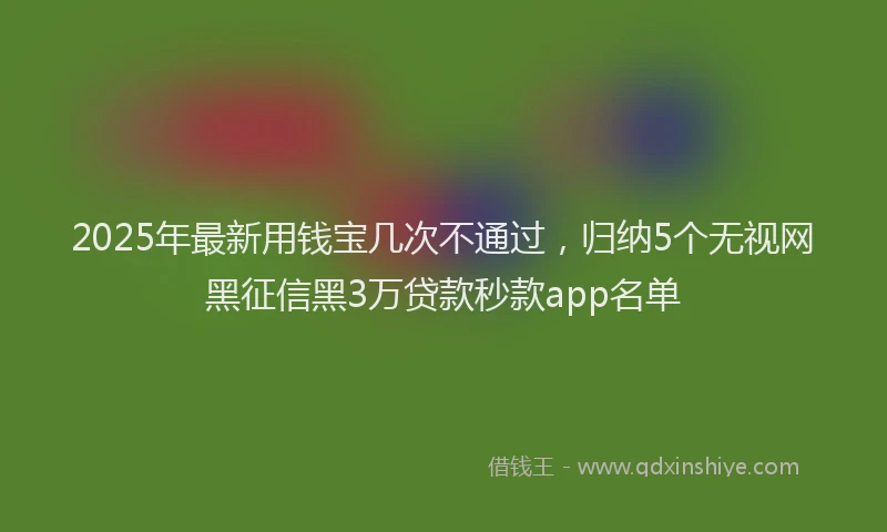 2025年最新用钱宝几次不通过，归纳5个无视网黑征信黑3万贷款秒款app名单