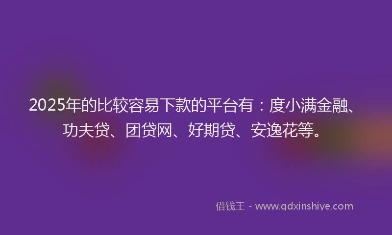 2025年的比较容易下款的平台有：度小满金融、功夫贷、团贷网、好期贷、安逸花等。