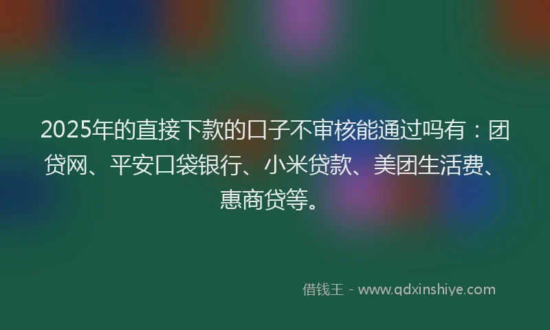 2025年的直接下款的口子不审核能通过吗有：团贷网、平安口袋银行、小米贷款、美团生活费、惠商贷等。