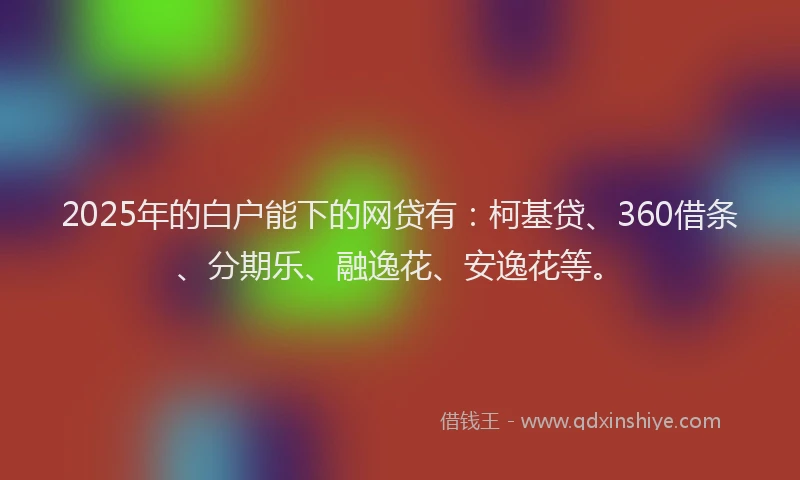 2025年的白户能下的网贷有：柯基贷、360借条、分期乐、融逸花、安逸花等。