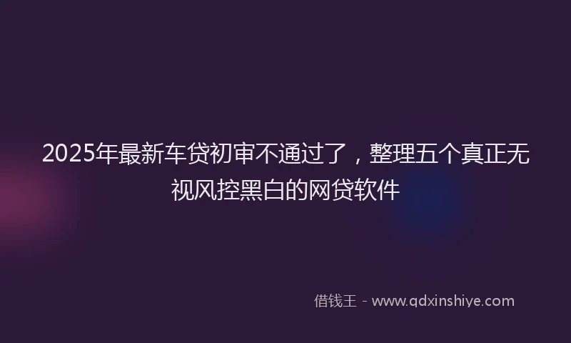 2025年最新车贷初审不通过了，整理五个真正无视风控黑白的网贷软件