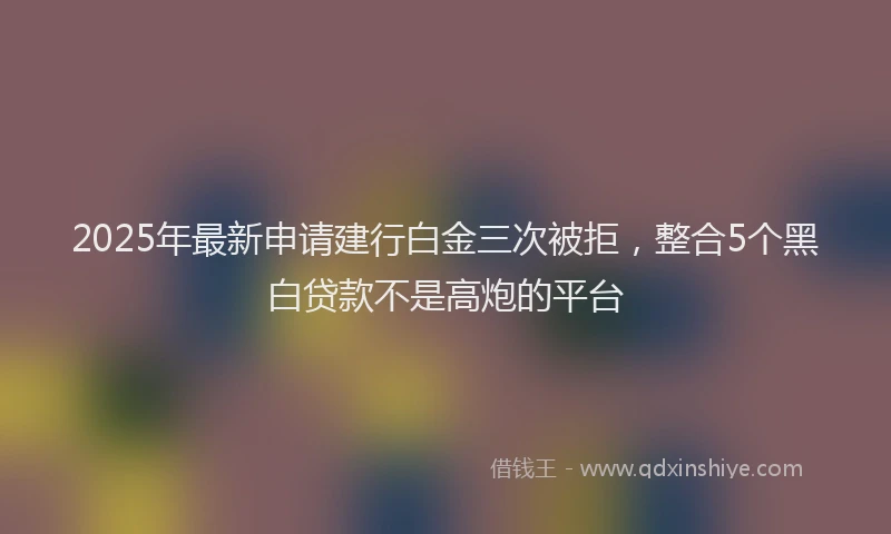 2025年最新申请建行白金三次被拒，整合5个黑白贷款不是高炮的平台