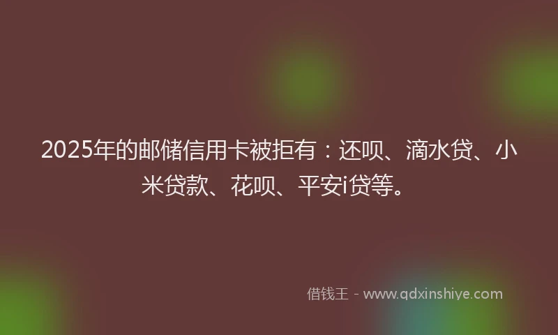2025年的邮储信用卡被拒有：还呗、滴水贷、小米贷款、花呗、平安i贷等。
