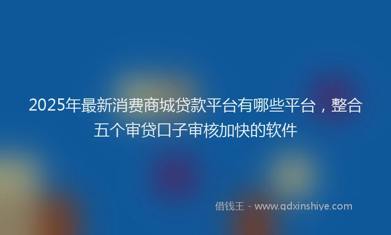 2025年最新消费商城贷款平台有哪些平台，整合五个审贷口子审核加快的软件