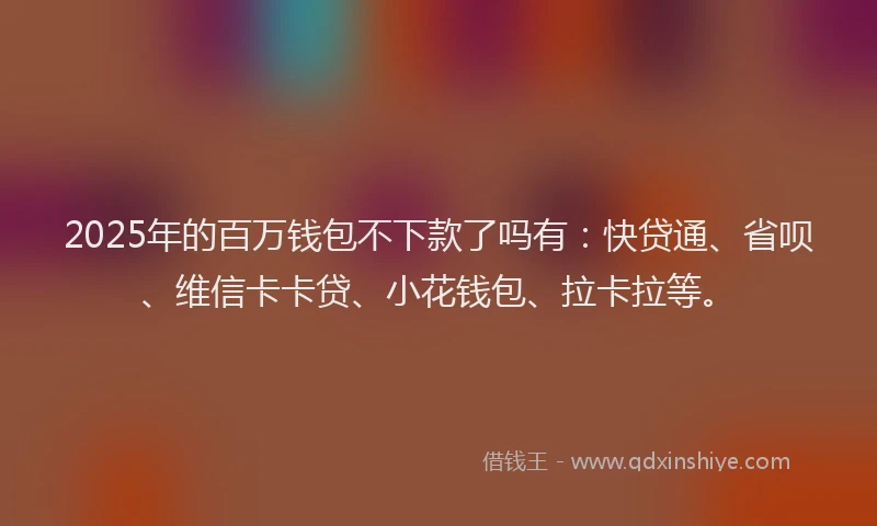 2025年的百万钱包不下款了吗有：快贷通、省呗、维信卡卡贷、小花钱包、拉卡拉等。