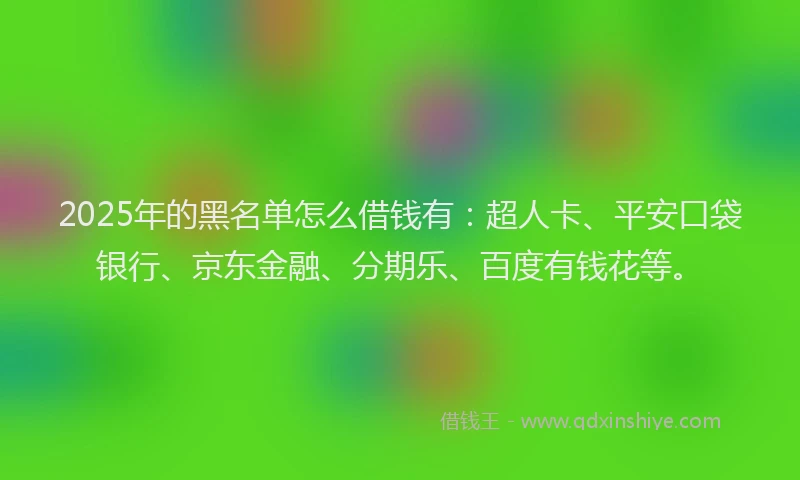 2025年的黑名单怎么借钱有：超人卡、平安口袋银行、京东金融、分期乐、百度有钱花等。