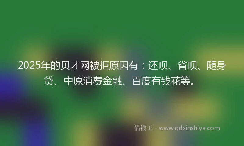 2025年的贝才网被拒原因有：还呗、省呗、随身贷、中原消费金融、百度有钱花等。
