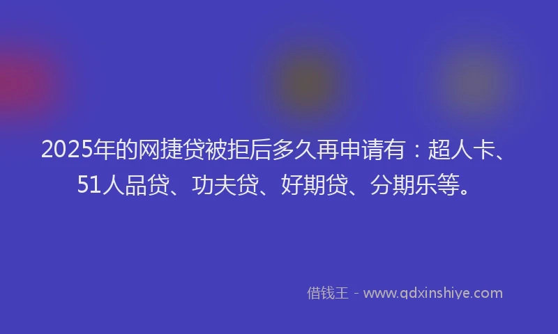 2025年的网捷贷被拒后多久再申请有：超人卡、51人品贷、功夫贷、好期贷、分期乐等。