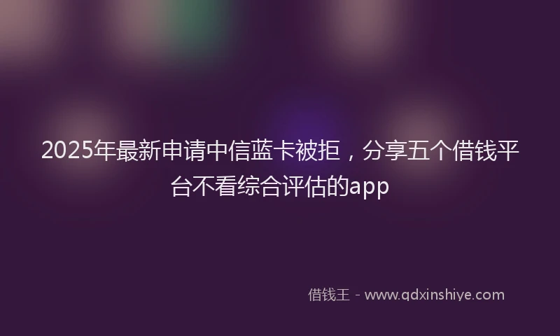 2025年最新申请中信蓝卡被拒，分享五个借钱平台不看综合评估的app