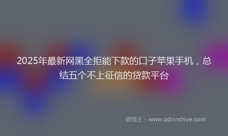 2025年最新网黑全拒能下款的口子苹果手机，总结五个不上征信的贷款平台