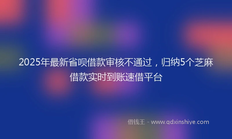 2025年最新省呗借款审核不通过，归纳5个芝麻借款实时到账速借平台