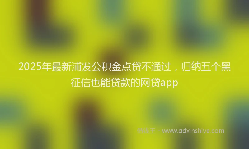 2025年最新浦发公积金点贷不通过，归纳五个黑征信也能贷款的网贷app
