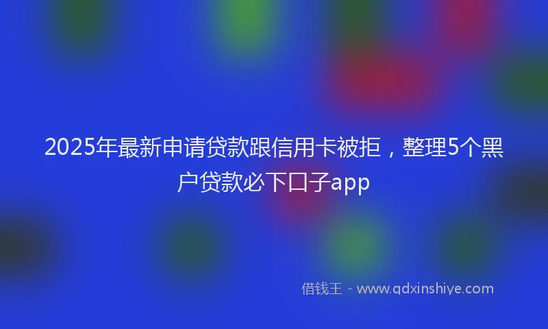 2025年最新申请贷款跟信用卡被拒，整理5个黑户贷款必下口子app
