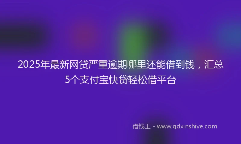 2025年最新网贷严重逾期哪里还能借到钱，汇总5个支付宝快贷轻松借平台