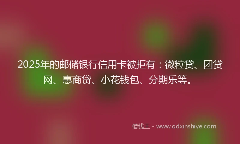 2025年的邮储银行信用卡被拒有：微粒贷、团贷网、惠商贷、小花钱包、分期乐等。