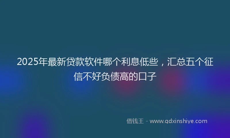 2025年最新贷款软件哪个利息低些，汇总五个征信不好负债高的口子